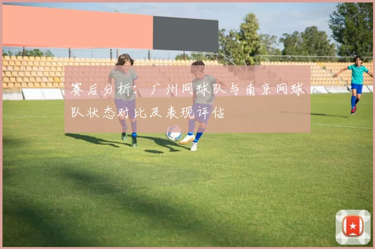 赛后分析：广州网球队与南京网球队状态对比及表现评估