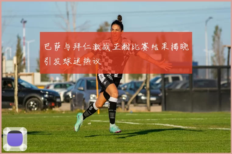 巴萨与拜仁激战正酣比赛结果揭晓引发球迷热议