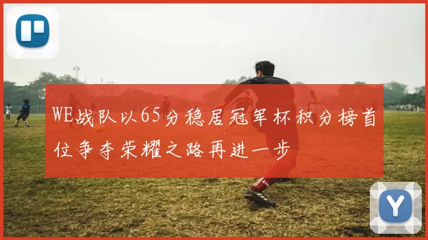 WE战队以65分稳居冠军杯积分榜首位争夺荣耀之路再进一步