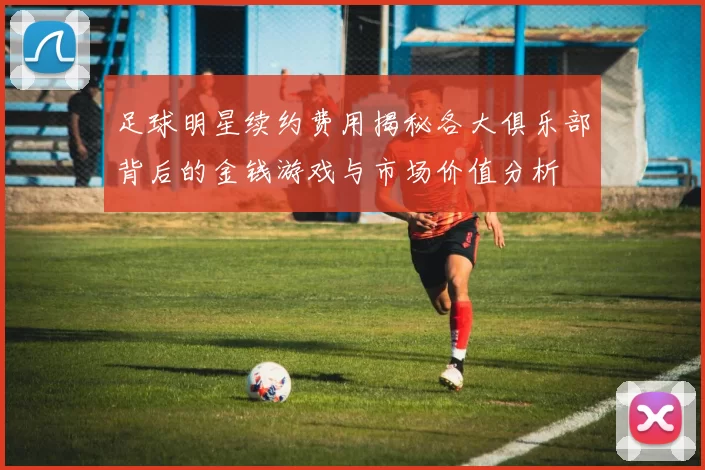 足球明星续约费用揭秘各大俱乐部背后的金钱游戏与市场价值分析