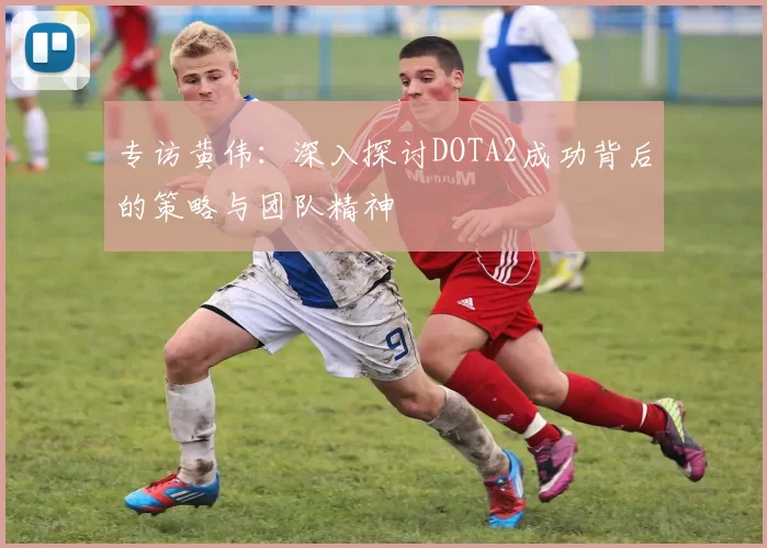 专访黄伟：深入探讨DOTA2成功背后的策略与团队精神