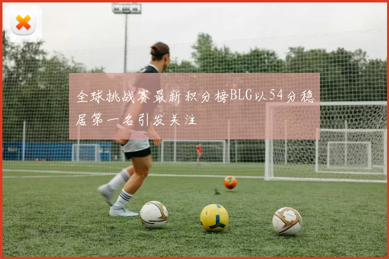 全球挑战赛最新积分榜BLG以54分稳居第一名引发关注