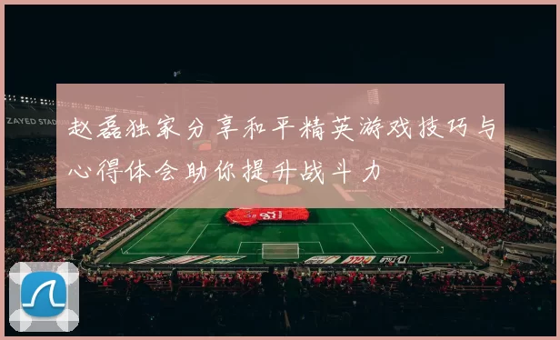 赵磊独家分享和平精英游戏技巧与心得体会助你提升战斗力
