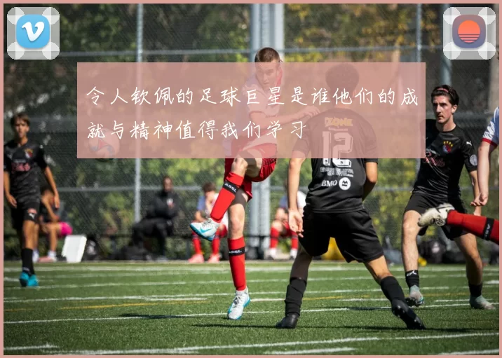 令人钦佩的足球巨星是谁他们的成就与精神值得我们学习