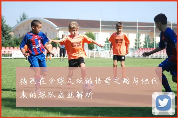 梅西在全球足坛的传奇之路与他代表的球队成就解析