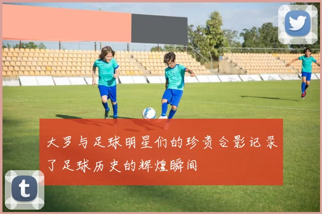 大罗与足球明星们的珍贵合影记录了足球历史的辉煌瞬间