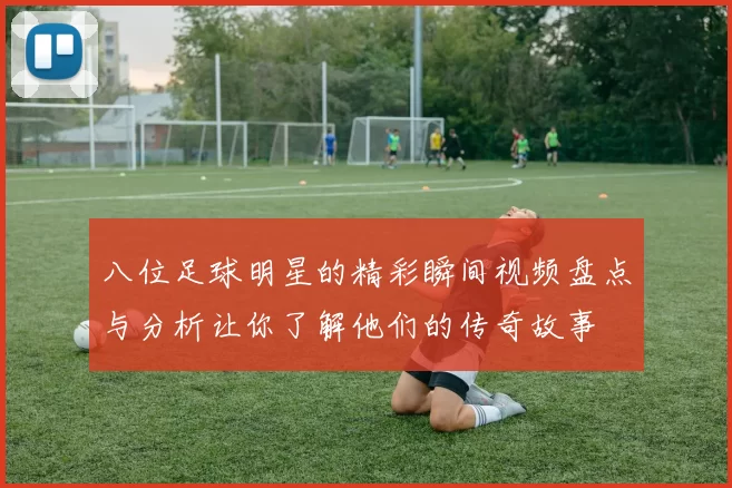 八位足球明星的精彩瞬间视频盘点与分析让你了解他们的传奇故事