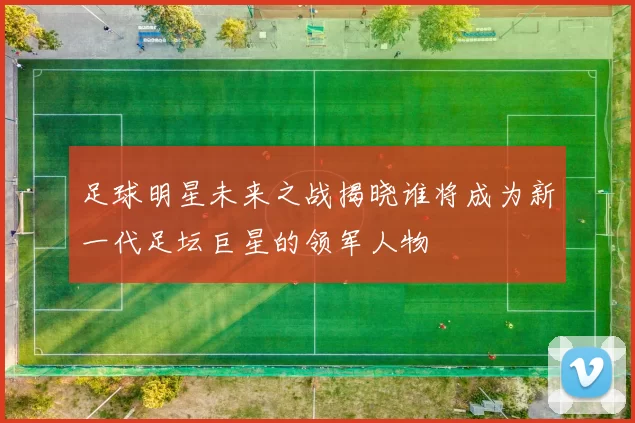 足球明星未来之战揭晓谁将成为新一代足坛巨星的领军人物