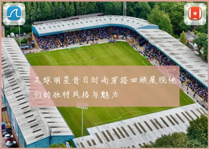 足球明星昔日时尚穿搭回顾展现他们的独特风格与魅力