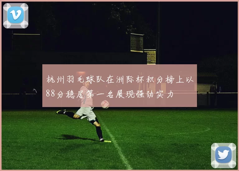 杭州羽毛球队在洲际杯积分榜上以88分稳居第一名展现强劲实力