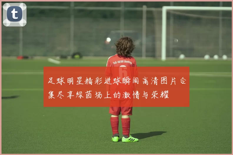 足球明星精彩进球瞬间高清图片合集尽享绿茵场上的激情与荣耀