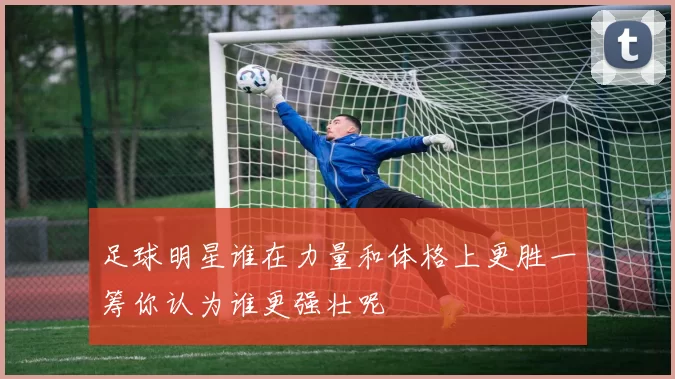 足球明星谁在力量和体格上更胜一筹你认为谁更强壮呢