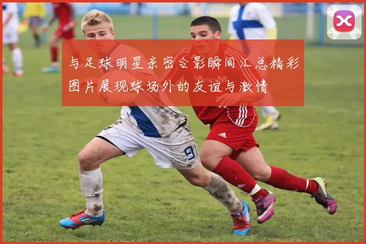 与足球明星亲密合影瞬间汇总精彩图片展现球场外的友谊与激情
