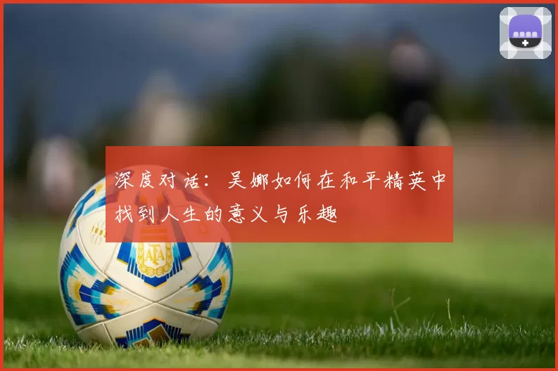 深度对话：吴娜如何在和平精英中找到人生的意义与乐趣
