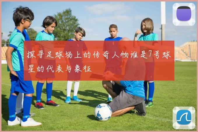 探寻足球场上的传奇人物谁是7号球星的代表与象征