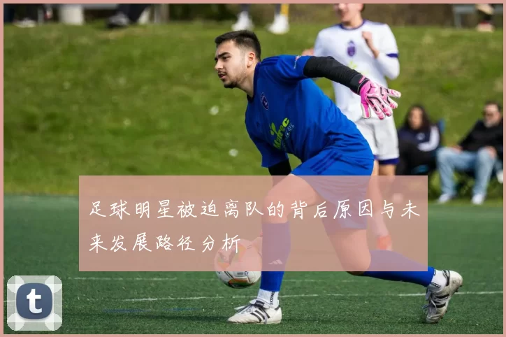 足球明星被迫离队的背后原因与未来发展路径分析
