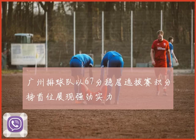 广州排球队以67分稳居选拔赛积分榜首位展现强劲实力