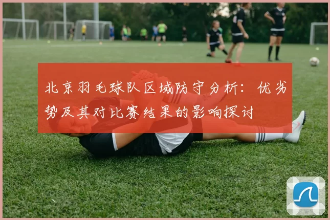 北京羽毛球队区域防守分析：优劣势及其对比赛结果的影响探讨