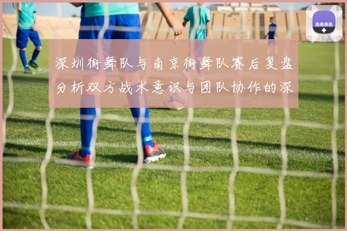 深圳街舞队与南京街舞队赛后复盘分析双方战术意识与团队协作的深度探讨