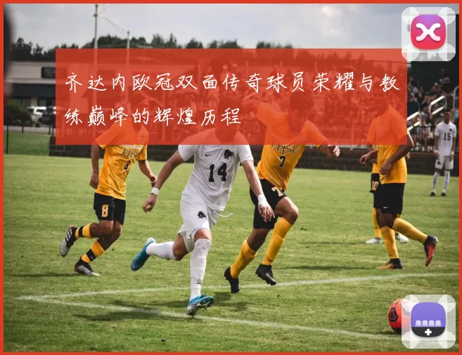 齐达内欧冠双面传奇球员荣耀与教练巅峰的辉煌历程
