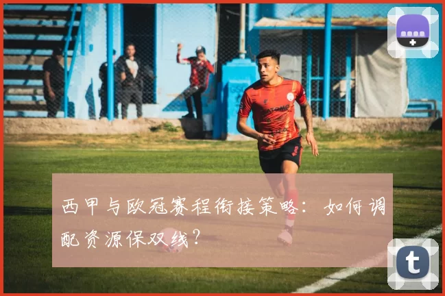 西甲与欧冠赛程衔接策略：如何调配资源保双线？