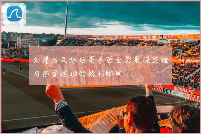 刘庸与足球明星亲密合影展现友谊与热爱运动的精彩瞬间