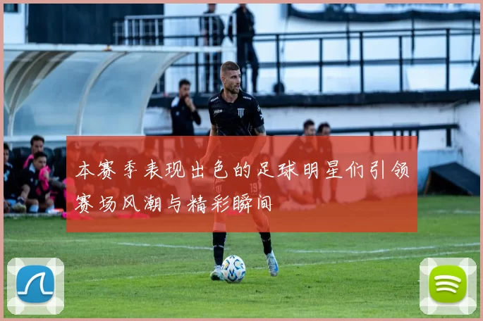 本赛季表现出色的足球明星们引领赛场风潮与精彩瞬间