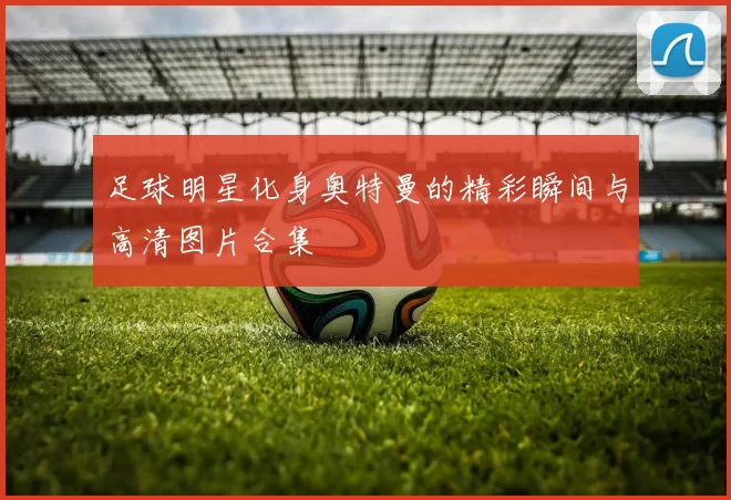 足球明星化身奥特曼的精彩瞬间与高清图片合集