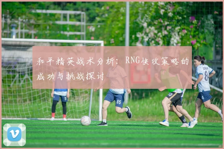 和平精英战术分析：RNG快攻策略的成功与挑战探讨