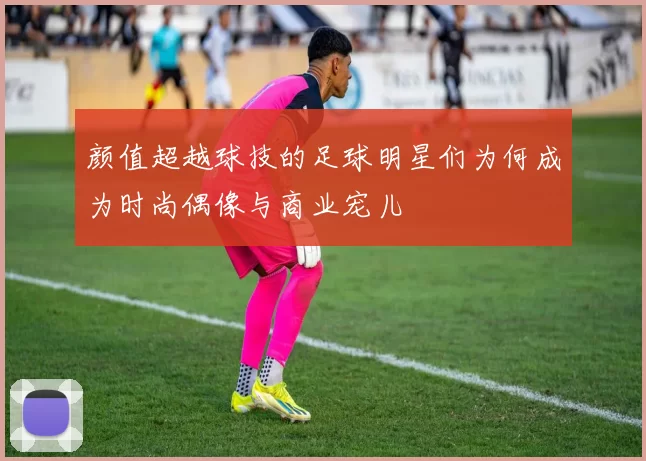 颜值超越球技的足球明星们为何成为时尚偶像与商业宠儿