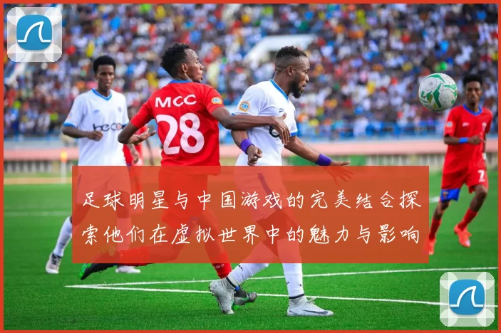 足球明星与中国游戏的完美结合探索他们在虚拟世界中的魅力与影响力