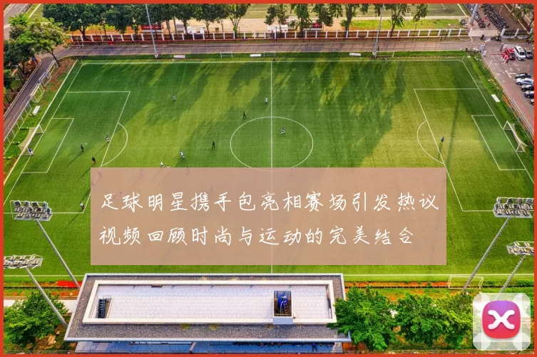 足球明星携手包亮相赛场引发热议视频回顾时尚与运动的完美结合