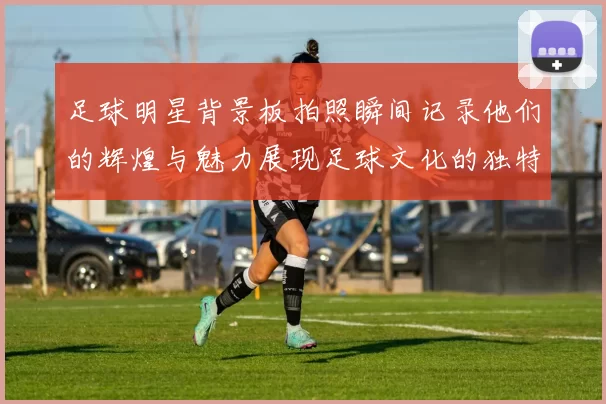 足球明星背景板拍照瞬间记录他们的辉煌与魅力展现足球文化的独特魅力与激情