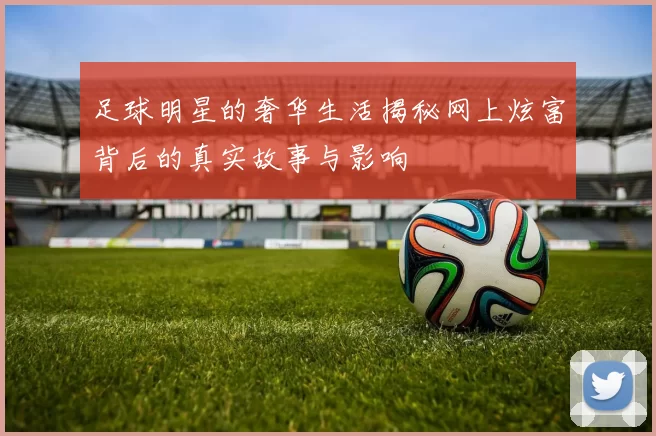足球明星的奢华生活揭秘网上炫富背后的真实故事与影响