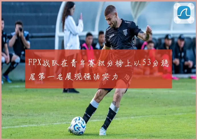 FPX战队在青年赛积分榜上以53分稳居第一名展现强劲实力