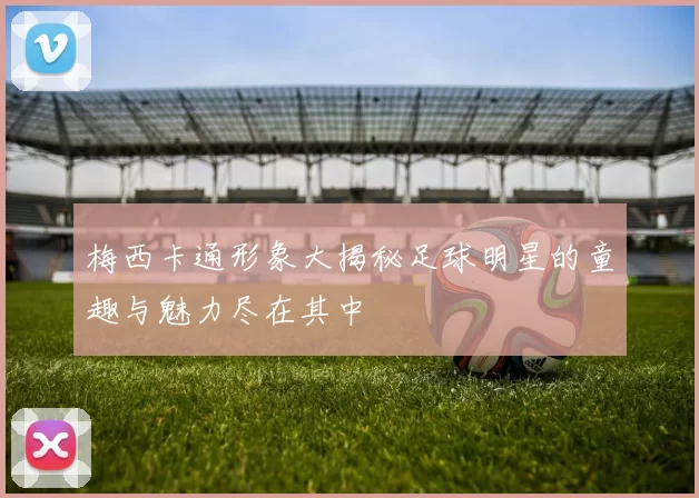 梅西卡通形象大揭秘足球明星的童趣与魅力尽在其中