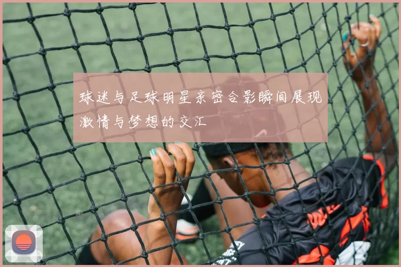 球迷与足球明星亲密合影瞬间展现激情与梦想的交汇