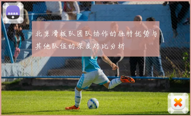 北京滑板队团队协作的独特优势与其他队伍的深度对比分析