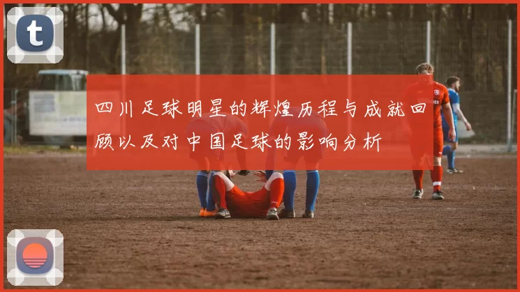 四川足球明星的辉煌历程与成就回顾以及对中国足球的影响分析