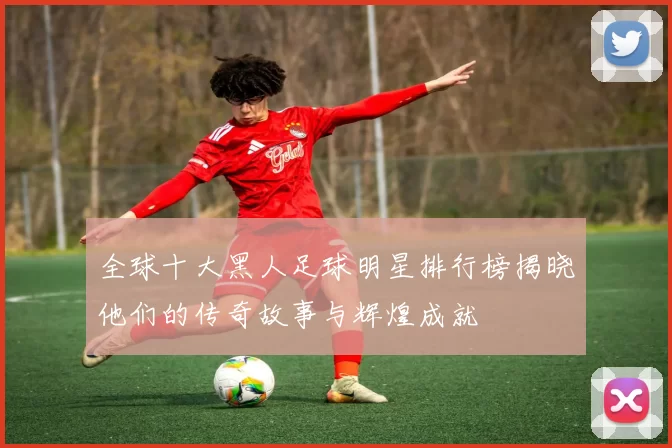 全球十大黑人足球明星排行榜揭晓他们的传奇故事与辉煌成就