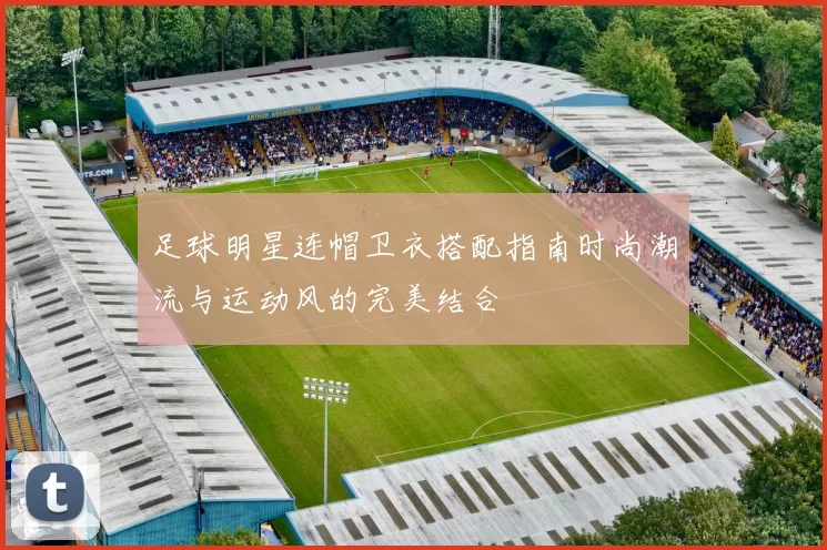 足球明星连帽卫衣搭配指南时尚潮流与运动风的完美结合