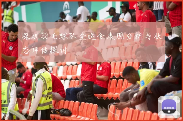 深圳羽毛球队全运会表现分析与状态评估探讨