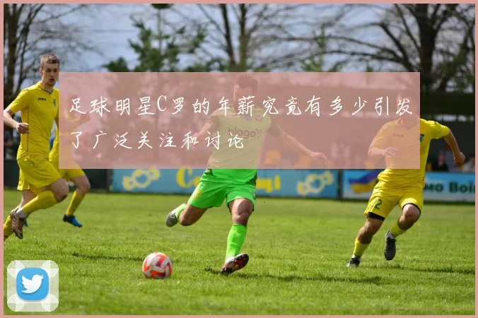 足球明星C罗的年薪究竟有多少引发了广泛关注和讨论