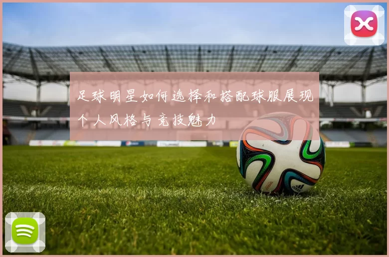 足球明星如何选择和搭配球服展现个人风格与竞技魅力