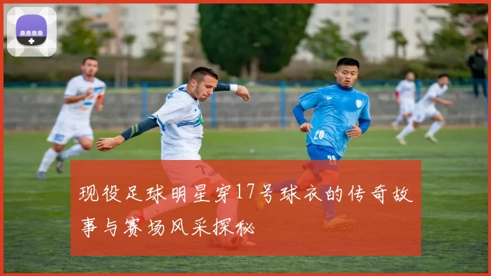 现役足球明星穿17号球衣的传奇故事与赛场风采探秘