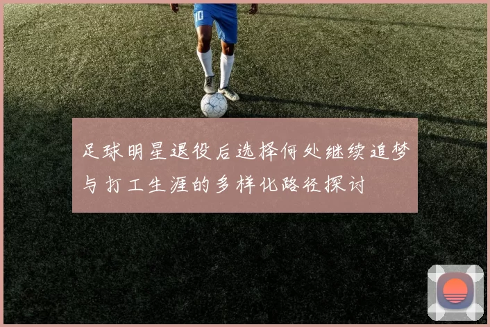 足球明星退役后选择何处继续追梦与打工生涯的多样化路径探讨