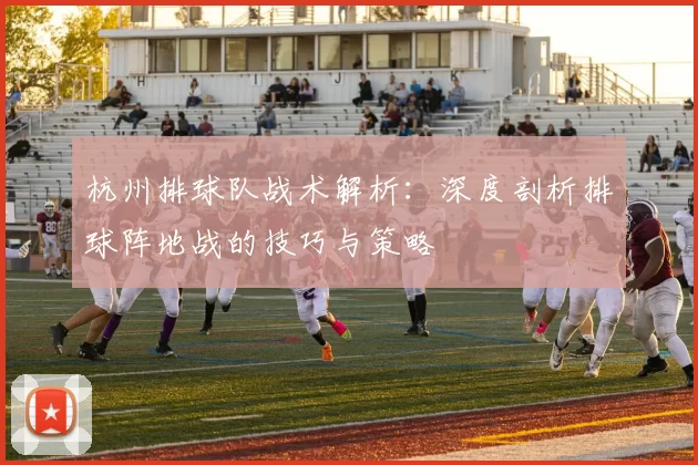 杭州排球队战术解析：深度剖析排球阵地战的技巧与策略