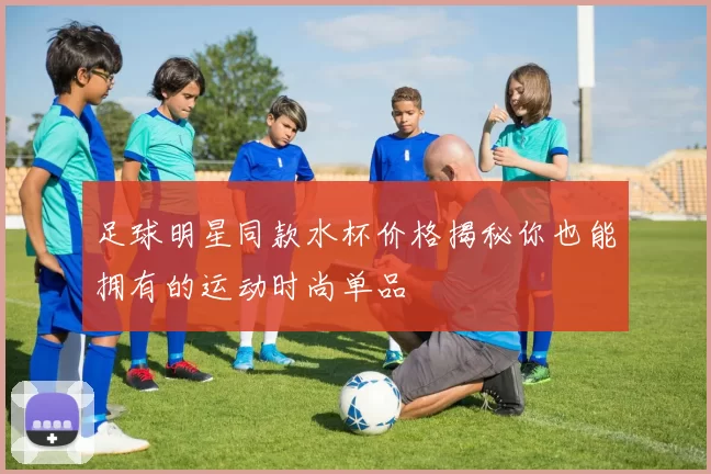 足球明星同款水杯价格揭秘你也能拥有的运动时尚单品