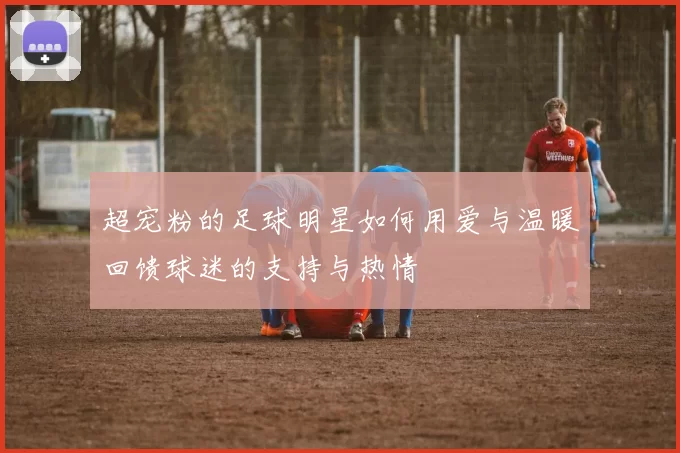 超宠粉的足球明星如何用爱与温暖回馈球迷的支持与热情