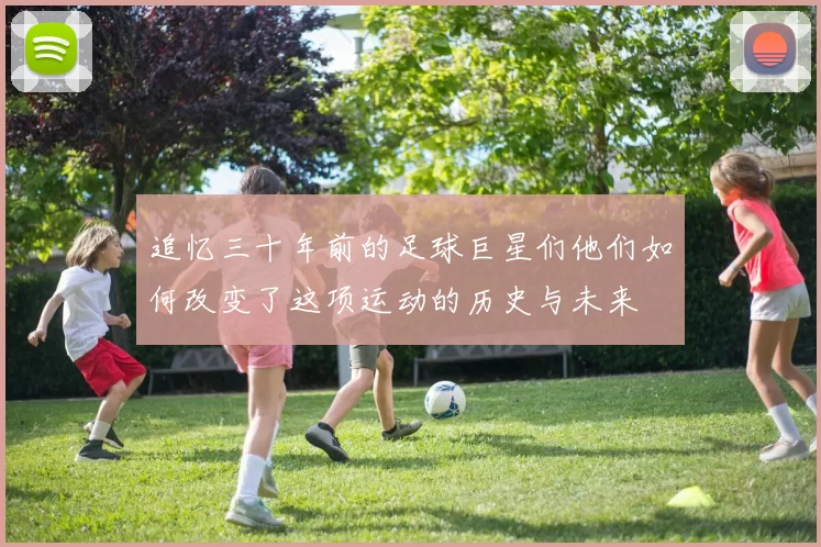 追忆三十年前的足球巨星们他们如何改变了这项运动的历史与未来